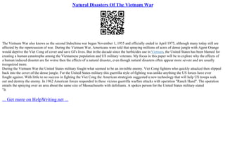 Natural Disasters Of The Vietnam War
The Vietnam War also knows as the second Indochina war began November 1, 1955 and officially ended in April 1975, although many today still are
affected by the repercussion of war. During the Vietnam War, Americans were told that spraying millions of acres of dense jungle with Agent Orange
would deprive the Viet Cong of cover and save GI's lives. But in the decade since the herbicides use in Vietnam, the United States has been blamed for
creating a human catastrophe among the Vietnamese population and US military veterans. My focus in this paper will be to explore why the effects of
a human induced disaster are far worse then the effects of a natural disaster, even though natural disasters often appear more severe and are usually
recognized more.
During the Vietnam War the United States military fought what seemed to be an invisible enemy. Viet Cong fighters who quickly attacked then slipped
back into the cover of the dense jungle. For the United States military this guerrilla style of fighting was unlike anything the US forces have ever
fought against. With little to no success in fighting the Viet Cong the American strategists suggested a new technology that will help US troops seek
out and destroy the enemy. In 1962 American forces responded to these vicious guerrilla warfare attacks with operation "Ranch Hand". The operation
entails the spraying over an area about the same size of Massachusetts with defoliants. A spokes person for the United States military stated
"It
... Get more on HelpWriting.net ...
 