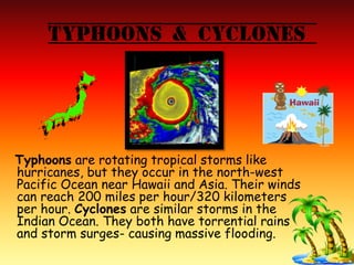 Typhoons & Cyclones
Typhoons are rotating tropical storms like
hurricanes, but they occur in the north-west
Pacific Ocean near Hawaii and Asia. Their winds
can reach 200 miles per hour/320 kilometers
per hour. Cyclones are similar storms in the
Indian Ocean. They both have torrential rains
and storm surges- causing massive flooding.
 