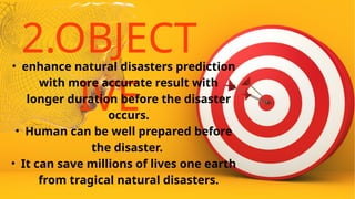 2.OBJECT
IVE
• enhance natural disasters prediction
with more accurate result with
longer duration before the disaster
occurs.
• Human can be well prepared before
the disaster.
• It can save millions of lives one earth
from tragical natural disasters.
 