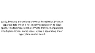 Lastly, by using a technique known as kernel trick, SVM can
separate data which is not linearly separable in its input
space. This technique enables SVM to transform input data
into higher-dimen- sional space, where a separating linear
hyperplane can be found.
 