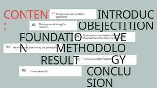 CONTENTS
: OBEJECTI
VE
FOUNDATIO
N METHODOLO
GY
RESULT
Ff
01
03
05
02
04
Background and problems
statement
Quantum computing fundamental and
Quantum Machine Learning (QML)
The purpose of doing this
research
The Process of performing the prediction
CONCLU
SION
06
INTRODUC
TION
Accuracy and the lead time
Future research
 