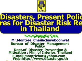 Mr.Montree  Chanachaiviboonwat Bureau  of  Disaster  Management  Policy  Dept.of  Disaster  Prevention & Mitigation ; Min. of Interior, Thailand E-mail:montrichat@yahoo.com  Web:http://www.disaster.go.th (For   Geo-Informatics and Space Technology Development Agency)   Natural Disasters, Present Policies and  Procedures for Disaster Risk Reduction  in Thailand  by 