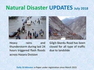 Natural Disaster UPDATES July 2018
Gilgit-Skardu Road has been
closed for all type of traffic
due to landslide
Heavy rains and
thunderstorm during last 24
hours triggered flash floods
across Hazara Division
Daily 10 Minutes: e-Paper under registration since March 2015
 