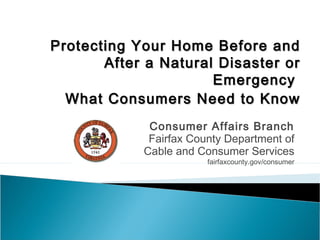 Protecting Your Home Before andProtecting Your Home Before and
After a Natural Disaster orAfter a Natural Disaster or
EmergencyEmergency
What Consumers Need to KnowWhat Consumers Need to Know
Consumer Affairs Branch
Fairfax County Department of
Cable and Consumer Services
fairfaxcounty.gov/consumer
 