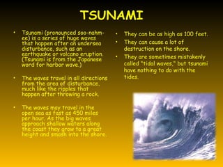 TSUNAMI
•   Tsunami (pronounced soo-nahm-        •   They can be as high as 100 feet.
    ee) is a series of huge waves
    that happen after an undersea        •   They can cause a lot of
    disturbance, such as an                  destruction on the shore.
    earthquake or volcano eruption.
    (Tsunami is from the Japanese
                                         •   They are sometimes mistakenly
    word for harbor wave.)                   called "tidal waves," but tsunami
                                             have nothing to do with the
•   The waves travel in all directions       tides.
    from the area of disturbance,
    much like the ripples that
    happen after throwing a rock.

•   The waves may travel in the
    open sea as fast as 450 miles
    per hour. As the big waves
    approach shallow waters along
    the coast they grow to a great
    height and smash into the shore.
 