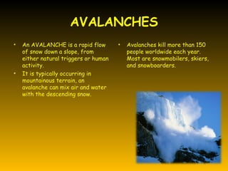 AVALANCHES
•   An AVALANCHE is a rapid flow       •   Avalanches kill more than 150
    of snow down a slope, from             people worldwide each year.
    either natural triggers or human       Most are snowmobilers, skiers,
    activity.                              and snowboarders.
•   It is typically occurring in
    mountainous terrain, an
    avalanche can mix air and water
    with the descending snow.
 