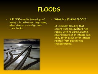 FLOODS
•   A FLOOD results from days of       •   What is a FLASH FLOOD?
    heavy rain and/or melting snows,
    when rivers rise and go over           It is sudden flooding that
    their banks.                           occurs when floodwaters rise
                                           rapidly with no warning within
                                           several hours of an intense rain.
                                           They often occur after intense
                                           rainfall from slow moving
                                           thunderstorms.
 