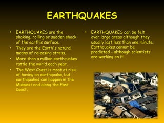 EARTHQUAKES
•   EARTHQUAKES are the                •   EARTHQUAKES can be felt
    shaking, rolling or sudden shock       over large areas although they
    of the earth’s surface.                usually last less than one minute.
•   They are the Earth's natural           Earthquakes cannot be
    means of releasing stress.             predicted - although scientists
                                           are working on it!
•   More than a million earthquakes
    rattle the world each year.
•   The West Coast is most at risk
    of having an earthquake, but
    earthquakes can happen in the
    Midwest and along the East
    Coast.
 