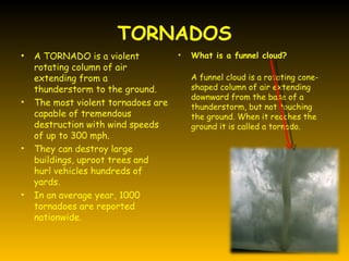 TORNADOS
•   A TORNADO is a violent           •   What is a funnel cloud?
    rotating column of air
    extending from a                     A funnel cloud is a rotating cone-
    thunderstorm to the ground.          shaped column of air extending
                                         downward from the base of a
•   The most violent tornadoes are       thunderstorm, but not touching
    capable of tremendous                the ground. When it reaches the
    destruction with wind speeds         ground it is called a tornado.
    of up to 300 mph.
•   They can destroy large
    buildings, uproot trees and
    hurl vehicles hundreds of
    yards.
•   In an average year, 1000
    tornadoes are reported
    nationwide.
 
