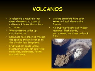 VOLCANOS
•   A volcano is a mountain that         •   Volcano eruptions have been
    opens downward to a pool of              known to knock down entire
    molten rock below the surface            forests.
    of the earth.                        •   An erupting volcano can trigger
•   When pressure builds up,                 tsunamis, flash floods,
    eruptions occur.                         earthquakes, mudflows and rock
•   Gases and rock shoot up through          falls.
    the opening and spill over or fill
    the air with lava fragments.
•   Eruptions can cause lateral
    blasts, lava flows, hot ash flows,
    mudslides, avalanches, falling
    ash and floods.
 