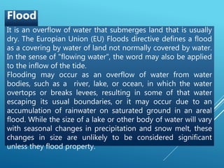 It is an overflow of water that submerges land that is usually
dry. The Europian Union (EU) Floods directive defines a flood
as a covering by water of land not normally covered by water.
In the sense of "flowing water", the word may also be applied
to the inflow of the tide.
Flooding may occur as an overflow of water from water
bodies, such as a river, lake, or ocean, in which the water
overtops or breaks levees, resulting in some of that water
escaping its usual boundaries, or it may occur due to an
accumulation of rainwater on saturated ground in an areal
flood. While the size of a lake or other body of water will vary
with seasonal changes in precipitation and snow melt, these
changes in size are unlikely to be considered significant
unless they flood property.
Flood
 
