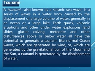 A tsunami , also known as a seismic sea wave, is a
series of waves in a water body caused by the
displacement of a large volume of water, generally in
an ocean or a large lake. Earth quack, volcanic
eruptions and other under water explosions land
slides, glacier calving, meteorite and other
disturbances above or below water all have the
potential to generate a tsunami like normal Ocean
waves, which are generated by wind, or, which are
generated by the gravitational pull of the Moon and
the Sun, a tsunami is generated by the displacement
of water.
Tsunami
 