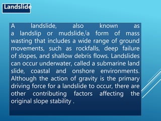 A landslide, also known as
a landslip or mudslide,[a form of mass
wasting that includes a wide range of ground
movements, such as rockfalls, deep failure
of slopes, and shallow debris flows. Landslides
can occur underwater, called a submarine land
slide, coastal and onshore environments.
Although the action of gravity is the primary
driving force for a landslide to occur, there are
other contributing factors affecting the
original slope stability .
Landslide
 