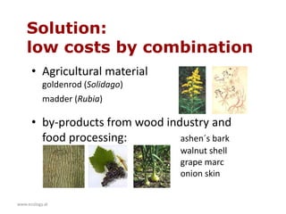www.ecology.at
• Agricultural material
goldenrod (Solidago)
madder (Rubia)
• by-products from wood industry and
food processing: ashen´s bark
walnut shell
grape marc
onion skin
Solution:
low costs by combination
 