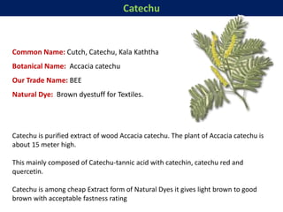 Catechu
Common Name: Cutch, Catechu, Kala Kaththa
Botanical Name: Accacia catechu
Our Trade Name: BEE
Natural Dye: Brown dyestuff for Textiles.
Catechu is purified extract of wood Accacia catechu. The plant of Accacia catechu is
about 15 meter high.
This mainly composed of Catechu-tannic acid with catechin, catechu red and
quercetin.
Catechu is among cheap Extract form of Natural Dyes it gives light brown to good
brown with acceptable fastness rating
 
