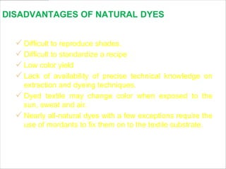 DISADVANTAGES OF NATURAL DYES


   Difficult to reproduce shades.
   Difficult to standardize a recipe
   Low color yield
   Lack of availability of precise technical knowledge on
    extraction and dyeing techniques.
   Dyed textile may change color when exposed to the
    sun, sweat and air.
   Nearly all-natural dyes with a few exceptions require the
    use of mordants to fix them on to the textile substrate.



                                           www.themegallery.com   LOGO
 