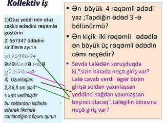 Kollektiv işKollektiv iş
• n böyük 4 r q mli d diƏ ə ə ə ə
yaz ;Tapdiğin d d 3 -ə ə ə
bölünürmü?
• n kiçik iki r q mli d dlƏ ə ə ə ə ə
n bə öyük üç r q mli d dinə ə ə ə
c mi neç dirə ə ?
• Sevda Lal d n soruşduqdaə ə
ki,"sizin binada neç giriş var?ə
Lal cavab verdi g r bizimə ə ə
giriş soldan yaxınlaşsanə
yeddinci sağdan yaxınlaşsan
beşinci olacaq".Lal gilin binasınaə
neç giriş var?ə
1)Otuz yeddi min otuzOtuz yeddi min otuz
s kkiz d dini r q mlə ə ə ə ə əs kkiz d dini r q mlə ə ə ə ə ə
göst rəgöst rə inin
2) 567347 d diniə ə
sinifl r ayırinə ə
3)7298654
d dind neçə ə ə ə
yüzlük var
4) Uzunluqları
2,3,8,6 sm olan
4 x ttə verilmişdir
bu x tl rd n istifadə ə ə ə
ed r k fikrində ə ə
canlandiğınız fiquru qurun
 
