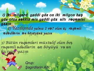 2)2) YazılışındaYazılışında yalnız 2 v 7 olan üçəyalnız 2 v 7 olan üçə r q mliə ər q mliə ə
d dl rin n böyüyünü yazınə ə ə əd dl rin n böyüyünü yazınə ə ə ə
1)1) IkiIki milyardmilyard yeddi yüz on iki milyon beşyeddi yüz on iki milyon beş
yüz otuz s kkiz min yeddi yüzəyüz otuz s kkiz min yeddi yüzə altıaltı r q mə ər q mə ə iniini
yazınyazın
3) Bütün r q ml ri müxt lif olan beə ə ə ə ş
r q mli d dl rin n böyüyü v nə ə ə ə ə ə ə ə
kiçiyini yazın
Qrup:Qrup:
Şagirdlərin AdıŞagirdlərin Adı::
 