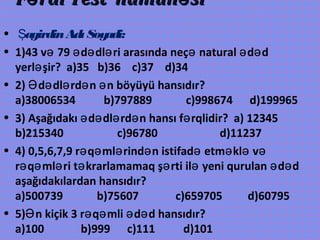 F rdi Test nümun siə əF rdi Test nümun siə ə
• agirdinAdıSoyadi:Ş
• 1)43 v 79 d dl ri arasında neç natural d də ə ə ə ə ə ə
yerl şir? a)35 b)36 c)37 d)34ə
• 2) d dl rd n n böyüyü hansıdır?Ə ə ə ə ə
a)38006534 b)797889 c)998674 d)199965
• 3) Aşağıdakı d dl rd n hansı f rqlidir? a) 12345ə ə ə ə ə
b)215340 c)96780 d)11237
• 4) 0,5,6,7,9 r q ml rind n istifad etm kl və ə ə ə ə ə ə ə
r q ml ri t krarlamamaq ş rti il yeni qurulan d də ə ə ə ə ə ə ə
aşağıdakılardan hansıdır?
a)500739 b)75607 c)659705 d)60795
• 5) n kiçik 3 r q mli d d hansıdır?Ə ə ə ə ə
a)100 b)999 c)111 d)101
 