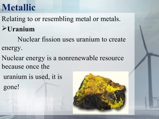 Metallic
Relating to or resembling metal or metals.
Uranium
Nuclear fission uses uranium to create 
energy.
Nuclear energy is a nonrenewable resource 
because once the
 uranium is used, it is
 gone!
 