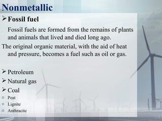 Nonmetallic
Fossil fuel
Fossil fuels are formed from the remains of plants
and animals that lived and died long ago.
The original organic material, with the aid of heat
and pressure, becomes a fuel such as oil or gas.
 Petroleum
 Natural gas
 Coal
o Peat
o Lignite
o Anthracite
 