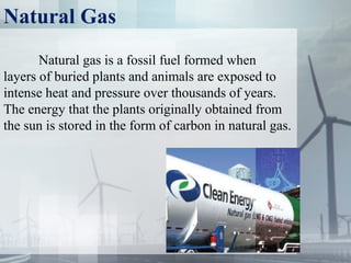 Natural Gas
Natural gas is a fossil fuel formed when
layers of buried plants and animals are exposed to
intense heat and pressure over thousands of years.
The energy that the plants originally obtained from
the sun is stored in the form of carbon in natural gas.
 