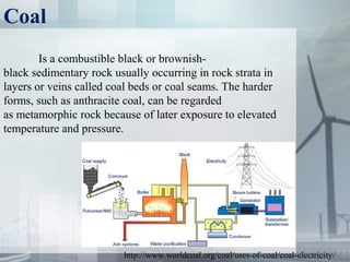 Coal
Is a combustible black or brownish-
black sedimentary rock usually occurring in rock strata in
layers or veins called coal beds or coal seams. The harder
forms, such as anthracite coal, can be regarded
as metamorphic rock because of later exposure to elevated
temperature and pressure.
http://www.worldcoal.org/coal/uses-of-coal/coal-electricity/
 