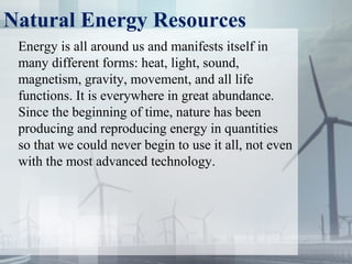 Natural Energy Resources
Energy is all around us and manifests itself in
many different forms: heat, light, sound,
magnetism, gravity, movement, and all life
functions. It is everywhere in great abundance.
Since the beginning of time, nature has been
producing and reproducing energy in quantities
so that we could never begin to use it all, not even
with the most advanced technology.
 