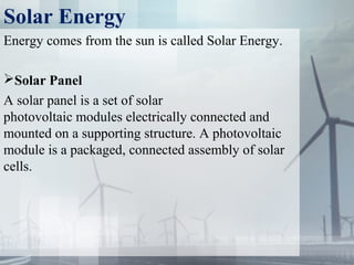 Solar Energy
Energy comes from the sun is called Solar Energy.
Solar Panel
A solar panel is a set of solar
photovoltaic modules electrically connected and
mounted on a supporting structure. A photovoltaic
module is a packaged, connected assembly of solar
cells.
 