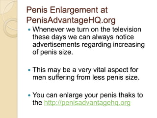 Penis Enlargement at
PenisAdvantageHQ.org
   Whenever we turn on the television
    these days we can always notice
    advertisements regarding increasing
    of penis size.

   This may be a very vital aspect for
    men suffering from less penis size.

   You can enlarge your penis thaks to
    the http://penisadvantagehq.org
 