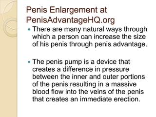 Penis Enlargement at
PenisAdvantageHQ.org
   There are many natural ways through
    which a person can increase the size
    of his penis through penis advantage.

   The penis pump is a device that
    creates a difference in pressure
    between the inner and outer portions
    of the penis resulting in a massive
    blood flow into the veins of the penis
    that creates an immediate erection.
 