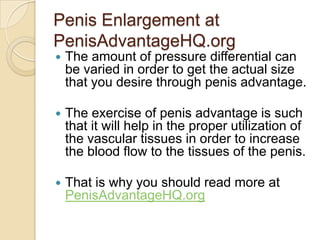 Penis Enlargement at
PenisAdvantageHQ.org
   The amount of pressure differential can
    be varied in order to get the actual size
    that you desire through penis advantage.

   The exercise of penis advantage is such
    that it will help in the proper utilization of
    the vascular tissues in order to increase
    the blood flow to the tissues of the penis.

   That is why you should read more at
    PenisAdvantageHQ.org
 