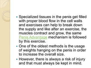  Specialized tissues in the penis get filled
  with proper blood flow in the cell walls
  and exercises can help to break down
  the supply and like after an exercise, the
  muscles contract and grow, the same
  Penis Advantage mechanism is followed
  by this exercise.
 One of the oldest methods is the usage
  of weights hanging on the penis in order
  to increase the overall size.
 However, there is always a risk of injury
  and that must always be kept in mind.
 