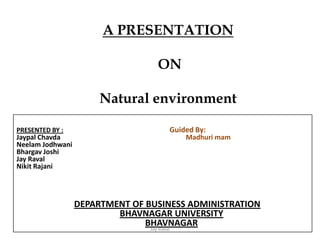 A PRESENTATION
ON
Natural environment
SUBMITTED TO :
Dr.
PRESENTED BY : Guided By:
Jaypal Chavda Madhuri mam
Neelam Jodhwani
Bhargav Joshi
Jay Raval
Nikit Rajani
DEPARTMENT OF BUSINESS ADMINISTRATION
BHAVNAGAR UNIVERSITY
BHAVNAGAR
Jay Raval
 