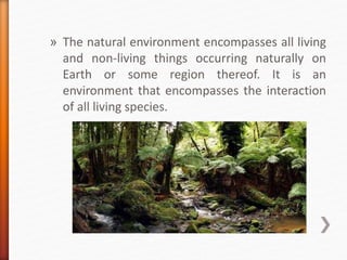» The natural environment encompasses all living
and non-living things occurring naturally on
Earth or some region thereof. It is an
environment that encompasses the interaction
of all living species.