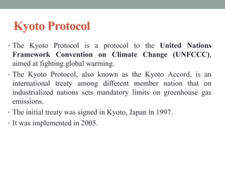 Kyoto Protocol
• The Kyoto Protocol is a protocol to the United Nations
Framework Convention on Climate Change (UNFCCC),
aimed at fighting global warming.
• The Kyoto Protocol, also known as the Kyoto Accord, is an
international treaty among different member nation that on
industrialized nations sets mandatory limits on greenhouse gas
emissions.
• The initial treaty was signed in Kyoto, Japan in 1997.
• It was implemented in 2005.
 