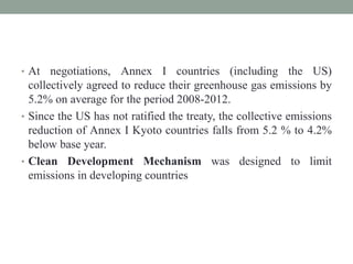 • At negotiations, Annex I countries (including the US)
collectively agreed to reduce their greenhouse gas emissions by
5.2% on average for the period 2008-2012.
• Since the US has not ratified the treaty, the collective emissions
reduction of Annex I Kyoto countries falls from 5.2 % to 4.2%
below base year.
• Clean Development Mechanism was designed to limit
emissions in developing countries
 
