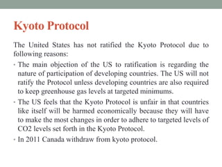 Kyoto Protocol
The United States has not ratified the Kyoto Protocol due to
following reasons:
• The main objection of the US to ratification is regarding the
nature of participation of developing countries. The US will not
ratify the Protocol unless developing countries are also required
to keep greenhouse gas levels at targeted minimums.
• The US feels that the Kyoto Protocol is unfair in that countries
like itself will be harmed economically because they will have
to make the most changes in order to adhere to targeted levels of
CO2 levels set forth in the Kyoto Protocol.
• In 2011 Canada withdraw from kyoto protocol.
 