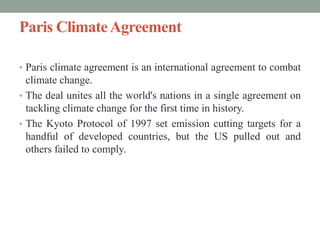 Paris ClimateAgreement
• Paris climate agreement is an international agreement to combat
climate change.
• The deal unites all the world's nations in a single agreement on
tackling climate change for the first time in history.
• The Kyoto Protocol of 1997 set emission cutting targets for a
handful of developed countries, but the US pulled out and
others failed to comply.
 