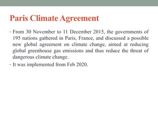 Paris ClimateAgreement
• From 30 November to 11 December 2015, the governments of
195 nations gathered in Paris, France, and discussed a possible
new global agreement on climate change, aimed at reducing
global greenhouse gas emissions and thus reduce the threat of
dangerous climate change.
• It was implemented from Feb 2020.
 
