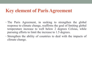 Key element of ParisAgreement
• The Paris Agreement, in seeking to strengthen the global
response to climate change, reaffirms the goal of limiting global
temperature increase to well below 2 degrees Celsius, while
pursuing efforts to limit the increase to 1.5 degrees.
• Strengthen the ability of countries to deal with the impacts of
climate change.
 