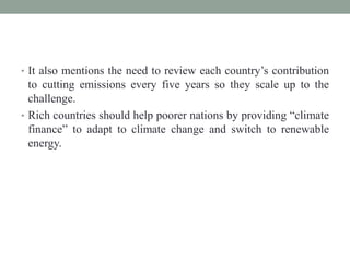 • It also mentions the need to review each country’s contribution
to cutting emissions every five years so they scale up to the
challenge.
• Rich countries should help poorer nations by providing “climate
finance” to adapt to climate change and switch to renewable
energy.
 