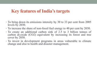 Key features of India’s targets
• To bring down its emissions intensity by 30 to 33 per cent from 2005
levels by 2030.
• To increase the share of non-fossil fuel energy to 40 per cent by 2030.
• To create an additional carbon sink of 2.5 to 3 billion tonnes of
carbon di-oxide (CO2) equivalent by increasing its forest and tree
cover by 2030.
• To invest in development programs in areas vulnerable to climate
change and also to health and disaster management.
 