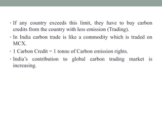 • If any country exceeds this limit, they have to buy carbon
credits from the country with less emission (Trading).
• In India carbon trade is like a commodity which is traded on
MCX.
• 1 Carbon Credit = 1 tonne of Carbon emission rights.
• India’s contribution to global carbon trading market is
increasing.
 