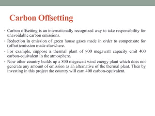 Carbon Offsetting
• Carbon offsetting is an internationally recognized way to take responsibility for
unavoidable carbon emissions.
• Reduction in emission of green house gases made in order to compensate for
(offset)emission made elsewhere.
• For example, suppose a thermal plant of 800 megawatt capacity emit 400
carbon-equivalent in the atmosphere.
• Now other country builds up a 800 megawatt wind energy plant which does not
generate any amount of emission as an alternative of the thermal plant. Then by
investing in this project the country will earn 400 carbon-equivalent.
 