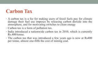 Carbon Tax
• A carbon tax is a fee for making users of fossil fuels pay for climate
damage their fuel use imposes by releasing carbon dioxide into the
atmosphere, and for motivating switches to clean energy
• Carbon tax is a form of pollution tax.
• India introduced a nationwide carbon tax in 2010, which is currently
Rs.400/tonne.
• The carbon tax that was introduced a few years ago is now at Rs400
per tonne, almost one-fifth the cost of mining coal.
 