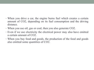 • When you drive a car, the engine burns fuel which creates a certain
amount of CO2, depending on its fuel consumption and the driving
distance.
• When you use oil, gas or coal, then you also generate CO2.
• Even if we use electricity the electrical power may also have emitted
a certain amount of CO2.
• When you buy food and goods, the production of the food and goods
also emitted some quantities of CO2.
 
