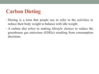 Carbon Dieting
• Dieting is a term that people use to refer to the activities to
reduce their body weight to balance with idle weight.
• A carbon diet refers to making lifestyle choices to reduce the
greenhouse gas emissions (GHGe) resulting from consumption
decisions.
 