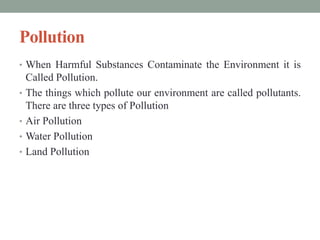 Pollution
• When Harmful Substances Contaminate the Environment it is
Called Pollution.
• The things which pollute our environment are called pollutants.
There are three types of Pollution
• Air Pollution
• Water Pollution
• Land Pollution
 