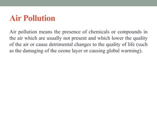Air Pollution
Air pollution means the presence of chemicals or compounds in
the air which are usually not present and which lower the quality
of the air or cause detrimental changes to the quality of life (such
as the damaging of the ozone layer or causing global warming).
 